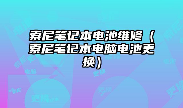 索尼笔记本电池维修（索尼笔记本电脑电池更换）