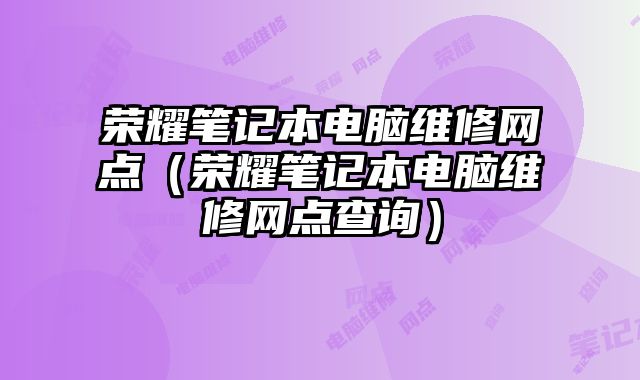 荣耀笔记本电脑维修网点（荣耀笔记本电脑维修网点查询）