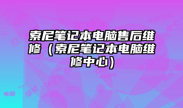 索尼笔记本电脑售后维修（索尼笔记本电脑维修中心）