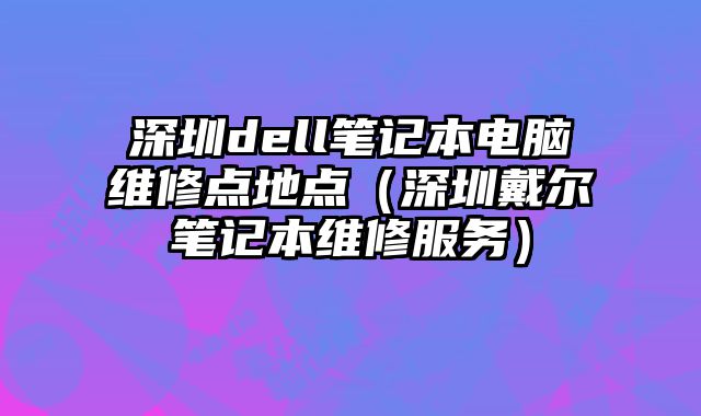 深圳dell笔记本电脑维修点地点（深圳戴尔笔记本维修服务）