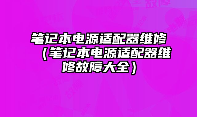 笔记本电源适配器维修（笔记本电源适配器维修故障大全）