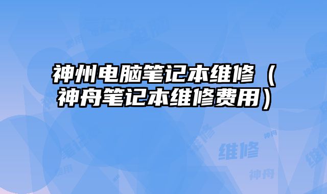 神州电脑笔记本维修（神舟笔记本维修费用）