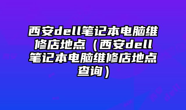 西安dell笔记本电脑维修店地点（西安dell笔记本电脑维修店地点查询）