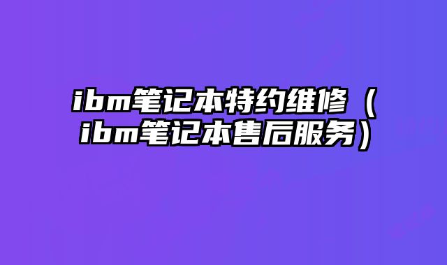 ibm笔记本特约维修（ibm笔记本售后服务）