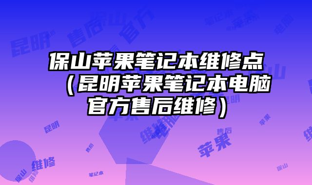 保山苹果笔记本维修点（昆明苹果笔记本电脑官方售后维修）