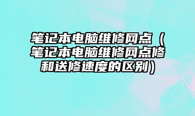 笔记本电脑维修网点（笔记本电脑维修网点修和送修速度的区别）