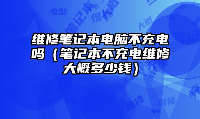 维修笔记本电脑不充电吗（笔记本不充电维修大概多少钱）