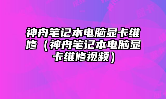 神舟笔记本电脑显卡维修（神舟笔记本电脑显卡维修视频）