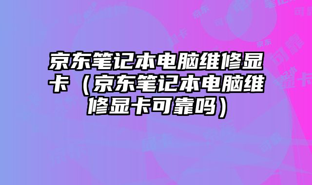 京东笔记本电脑维修显卡（京东笔记本电脑维修显卡可靠吗）