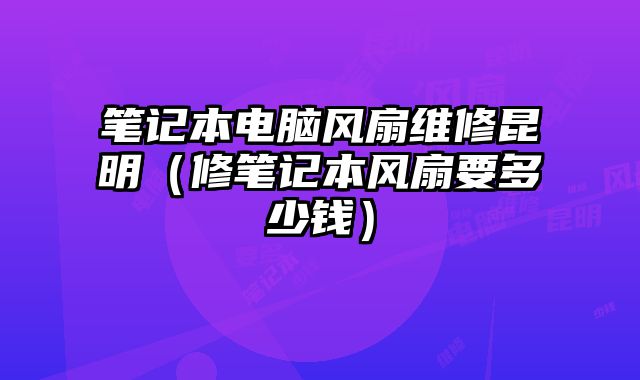 笔记本电脑风扇维修昆明（修笔记本风扇要多少钱）