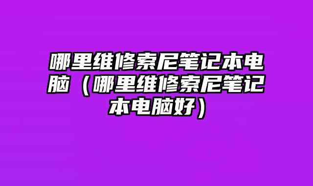 哪里维修索尼笔记本电脑（哪里维修索尼笔记本电脑好）