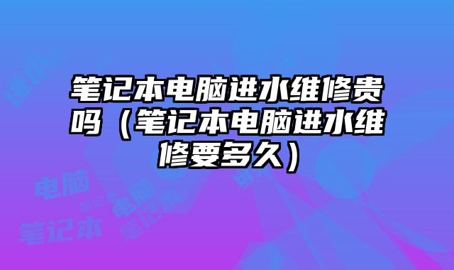 笔记本电脑进水维修贵吗（笔记本电脑进水维修要多久）