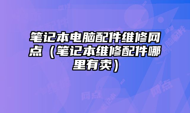 笔记本电脑配件维修网点（笔记本维修配件哪里有卖）