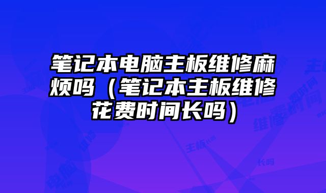 笔记本电脑主板维修麻烦吗（笔记本主板维修花费时间长吗）