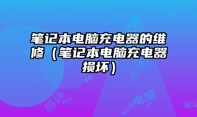 笔记本电脑充电器的维修（笔记本电脑充电器损坏）