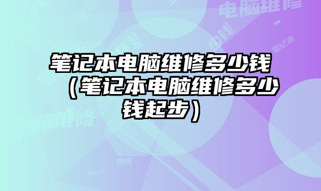 笔记本电脑维修多少钱（笔记本电脑维修多少钱起步）