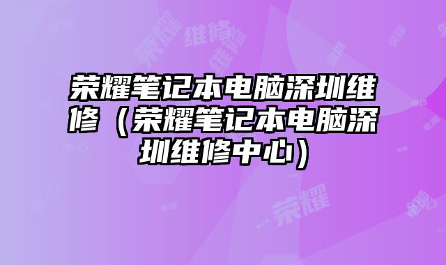 荣耀笔记本电脑深圳维修（荣耀笔记本电脑深圳维修中心）