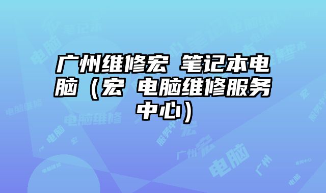 广州维修宏碁笔记本电脑（宏碁电脑维修服务中心）