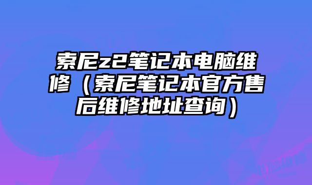 索尼z2笔记本电脑维修（索尼笔记本官方售后维修地址查询）