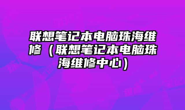 联想笔记本电脑珠海维修（联想笔记本电脑珠海维修中心）