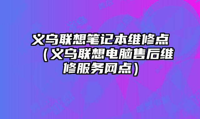 义乌联想笔记本维修点（义乌联想电脑售后维修服务网点）