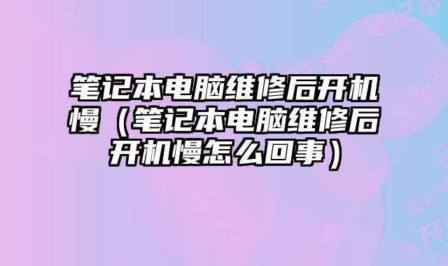 笔记本电脑维修后开机慢（笔记本电脑维修后开机慢怎么回事）