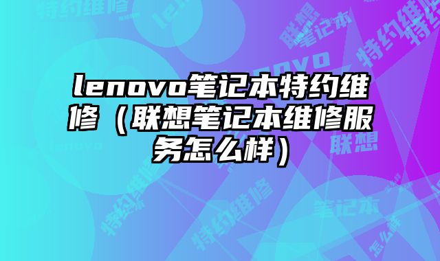 lenovo笔记本特约维修（联想笔记本维修服务怎么样）