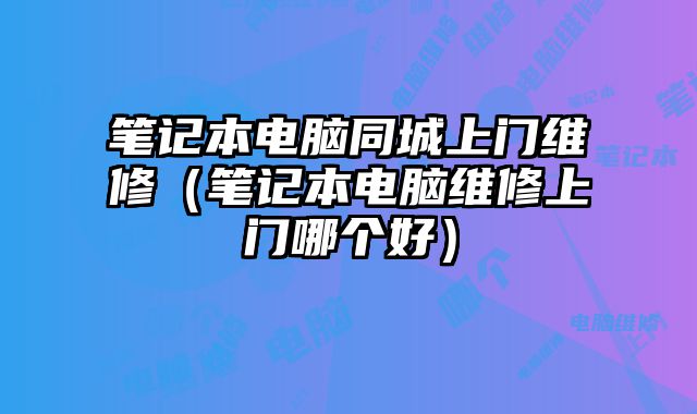 笔记本电脑同城上门维修（笔记本电脑维修上门哪个好）