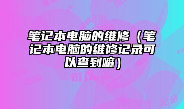 笔记本电脑的维修（笔记本电脑的维修记录可以查到嘛）