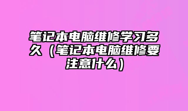 笔记本电脑维修学习多久（笔记本电脑维修要注意什么）