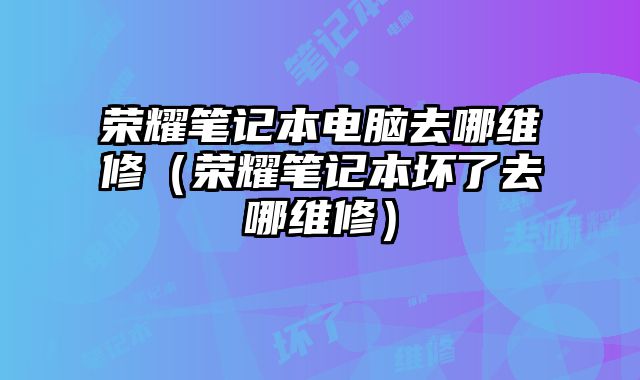 荣耀笔记本电脑去哪维修（荣耀笔记本坏了去哪维修）