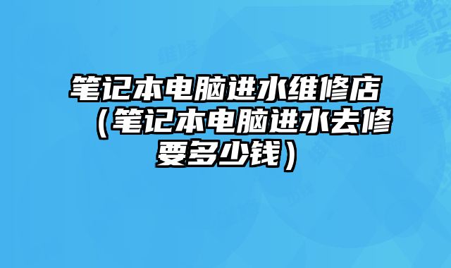 笔记本电脑进水维修店（笔记本电脑进水去修要多少钱）