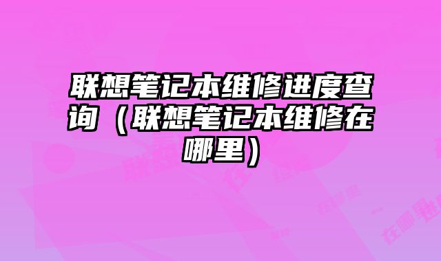 联想笔记本维修进度查询（联想笔记本维修在哪里）