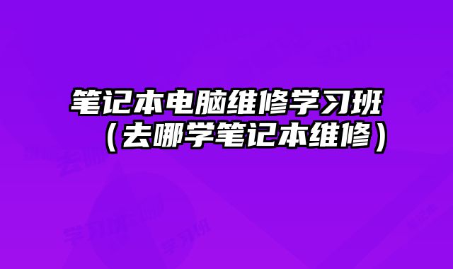 笔记本电脑维修学习班（去哪学笔记本维修）