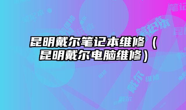 昆明戴尔笔记本维修（昆明戴尔电脑维修）