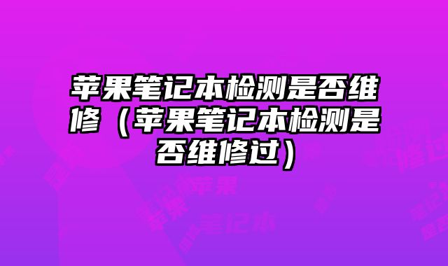 苹果笔记本检测是否维修（苹果笔记本检测是否维修过）