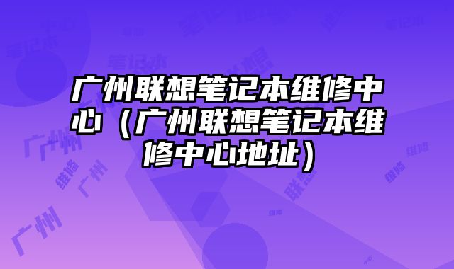 广州联想笔记本维修中心（广州联想笔记本维修中心地址）