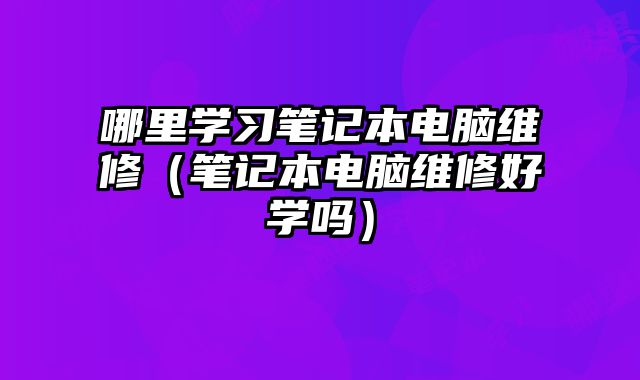 哪里学习笔记本电脑维修（笔记本电脑维修好学吗）