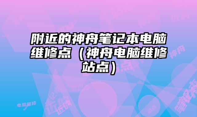 附近的神舟笔记本电脑维修点（神舟电脑维修站点）