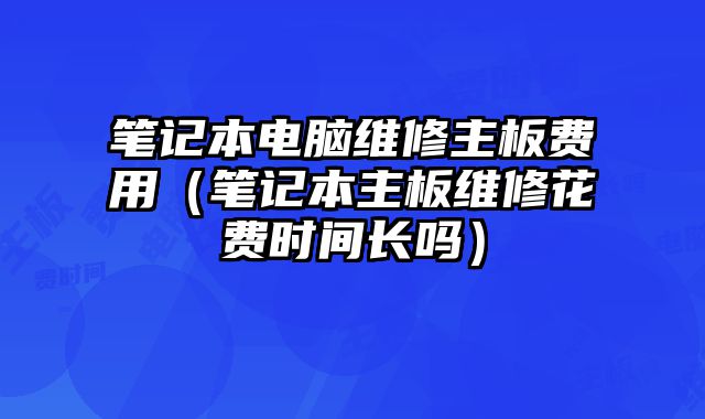 笔记本电脑维修主板费用（笔记本主板维修花费时间长吗）