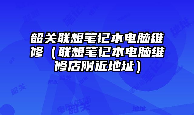 韶关联想笔记本电脑维修（联想笔记本电脑维修店附近地址）