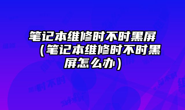 笔记本维修时不时黑屏（笔记本维修时不时黑屏怎么办）